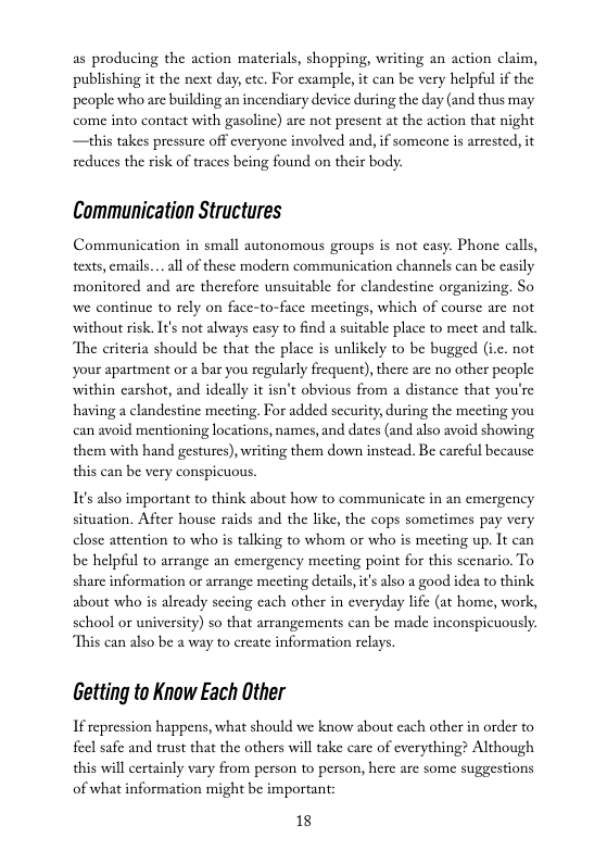 as producing the action materials, shopping, writing an action claim, publishing it the next day, cte. For example, it can be very helpful if the people whoare building an incendiary device during the day (and thus may come into contact with gasoline) are not present at the action that night —this takes pressurc off everyone involved and, if someone is arrested, it reduces the risk of traces being found on their body.  Communication Structures  Communication in small autonomous groups is not casy. Phone calls, texts, emails... al of these modern communication channels can be easily monitored and are therefore unsuitable for clandestine organizing. So we continue to rely on face-to-face mectings, which of course are not without risk. I¥’s not always easy to find a suitable place to meet and talk. “The criteria should be that the place is unlikely to be bugged (i.c. not ‘your apartment or a bar you regularly frequent), there are no other people within earshot, and ideally it isn’t obvious from a distance that you’re having a clandestine meeting. For added security, during the meeting you can avoid mentioning locations, names, and dates (and also avoid showing them with hand gestures), writing them down instead. Be careful because this can be very conspicuous.  It’s also important to think about how to communicate in an cmergency situation. After house raids and the like, the cops sometimes pay very close attention to who is talking to whom or who is meeting up. It can be helpful to arrange an emergency meeting point for this scenario, To share information or arrange meeting detail, i’s also a good idea to think about who is already sceing cach other in everyday life (at home, work, school or university) so that arrangements can be made inconspicuously. “This can also be a way to create information rclays.  Getting to Know Each Other  If repression happens, what should we know about cach other in order to feel safe and trust that the others will take care of everything? Although this will certainly vary from person to person, here are some suggestions of what information might be important:  18 